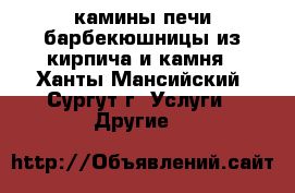 камины печи барбекюшницы из кирпича и камня - Ханты-Мансийский, Сургут г. Услуги » Другие   